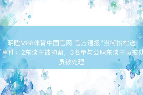明陞M88体育中国官网 官方通报“当街抬棺送葬”事件：2东谈主被拘留，3名参与公职东谈主员被处理