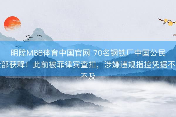 明陞M88体育中国官网 70名钢铁厂中国公民全部获释！此前被菲律宾查扣，涉嫌违规指控凭据不及