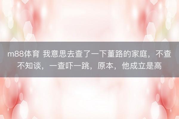 m88体育 我意思去查了一下董路的家庭,不查不知谈,一查吓一跳,原本,他成立是高