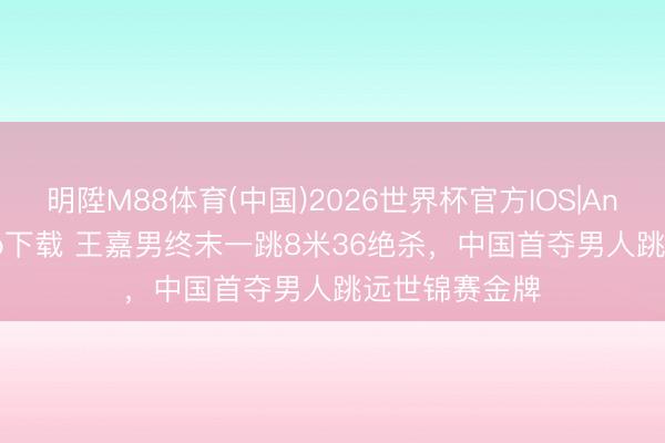 明陞M88体育(中国)2026世界杯官方IOS|Android手机app下载 王嘉男终末一跳8米36绝杀,中国首夺男人跳远世锦赛金牌
