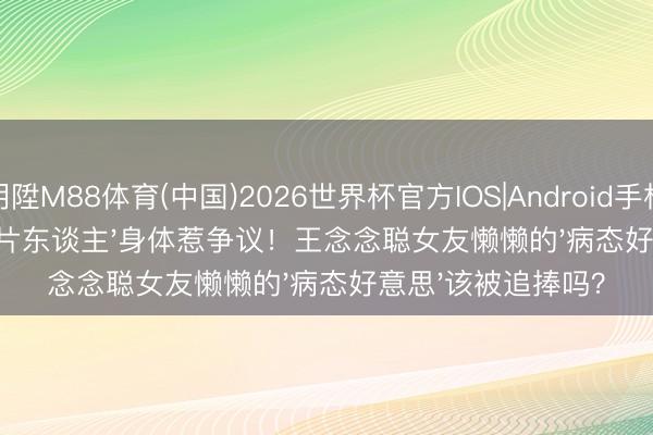 明陞M88体育(中国)2026世界杯官方IOS|Android手机app下载 78斤'纸片东谈主'身体惹争议!王念念聪女友懒懒的'病态好意思'该被追捧吗?