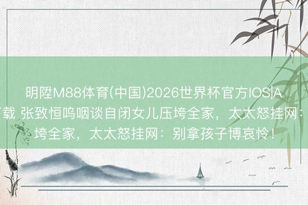 明陞M88体育(中国)2026世界杯官方IOS|Android手机app下载 张致恒呜咽谈自闭女儿压垮全家,太太怒挂网:别拿孩子博哀怜!
