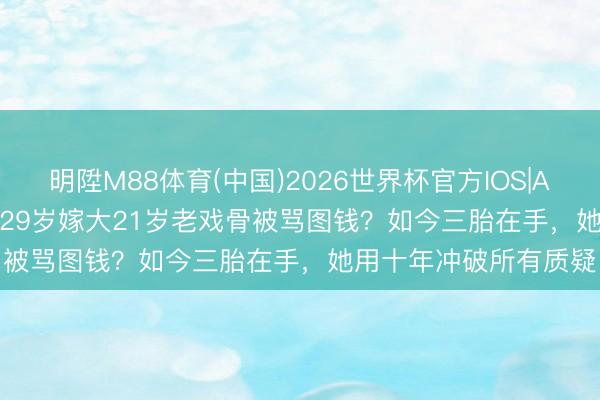 明陞M88体育(中国)2026世界杯官方IOS|Android手机app下载 29岁嫁大21岁老戏骨被骂图钱?如今三胎在手,她用十年冲破所有质疑